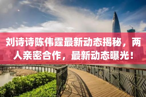 刘诗诗陈伟霆最新动态揭秘，两人亲密合作，最新动态曝光！