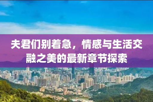 夫君们别着急，情感与生活交融之美的最新章节探索