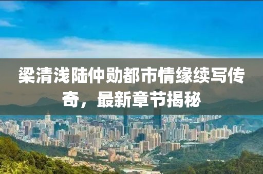 梁清浅陆仲勋都市情缘续写传奇，最新章节揭秘