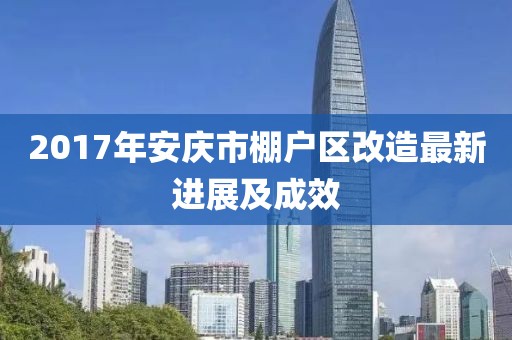2017年安庆市棚户区改造最新进展及成效