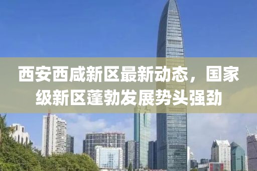 西安西咸新区最新动态，国家级新区蓬勃发展势头强劲