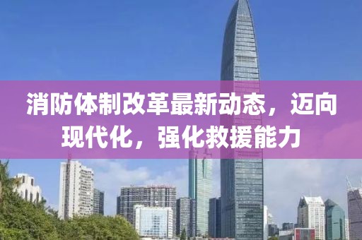 消防体制改革最新动态，迈向现代化，强化救援能力