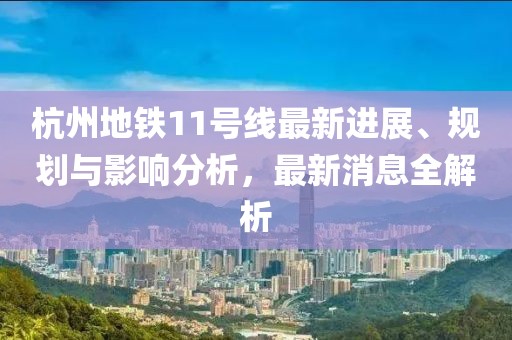 杭州地铁11号线最新进展、规划与影响分析，最新消息全解析