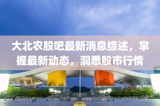大北农股吧最新消息综述，掌握最新动态，洞悉股市行情