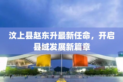 汶上县赵东升最新任命，开启县域发展新篇章