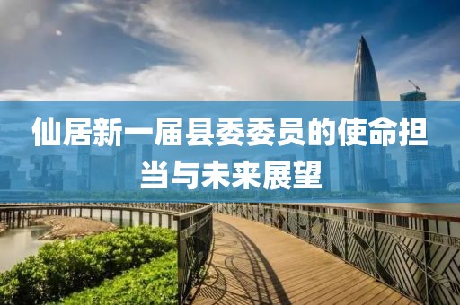 仙居新一届县委委员的使命担当与未来展望
