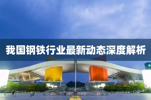 我国钢铁行业最新动态深度解析