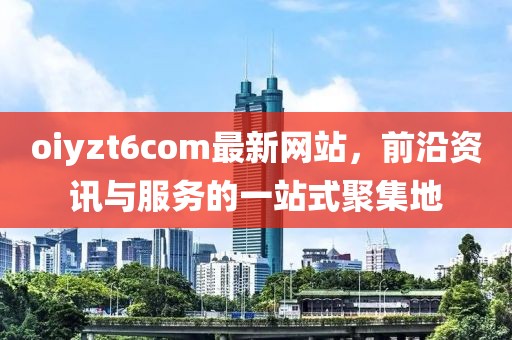 oiyzt6com最新网站，前沿资讯与服务的一站式聚集地