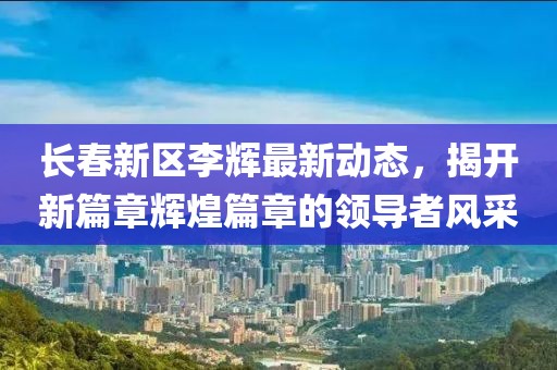 长春新区李辉最新动态，揭开新篇章辉煌篇章的领导者风采