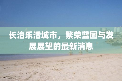 长治乐活城市，繁荣蓝图与发展展望的最新消息