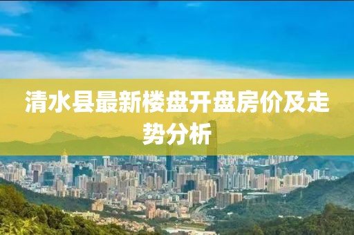 清水县最新楼盘开盘房价及走势分析