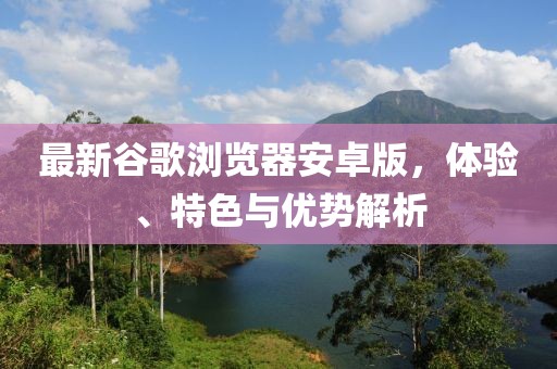 最新谷歌浏览器安卓版，体验、特色与优势解析