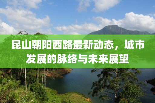 昆山朝阳西路最新动态，城市发展的脉络与未来展望