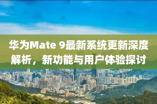 华为Mate 9最新系统更新深度解析，新功能与用户体验探讨