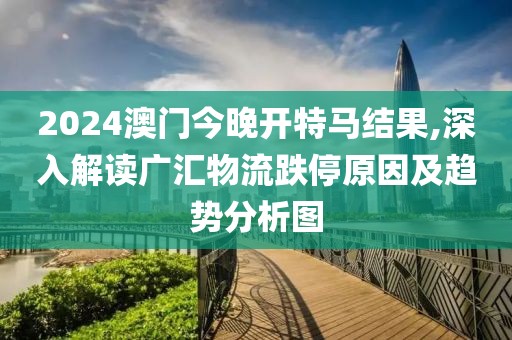 2024澳门今晚开特马结果,深入解读广汇物流跌停原因及趋势分析图