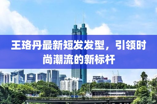 王珞丹最新短发发型，引领时尚潮流的新标杆