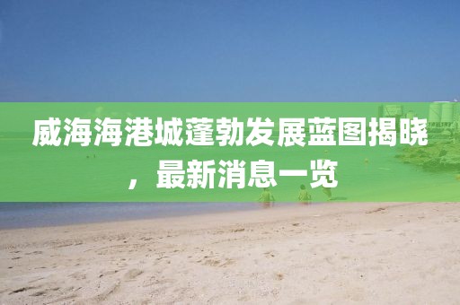 威海海港城蓬勃发展蓝图揭晓，最新消息一览