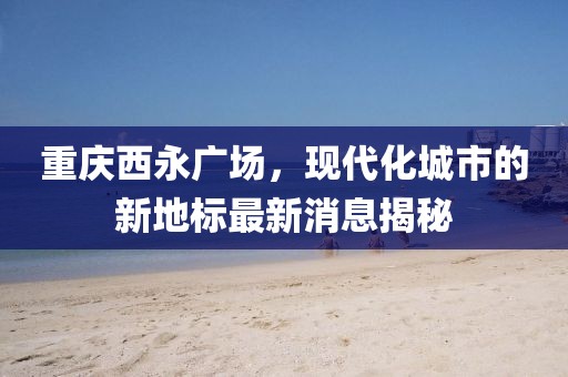 重庆西永广场，现代化城市的新地标最新消息揭秘