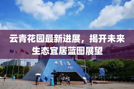云青花园最新进展，揭开未来生态宜居蓝图展望