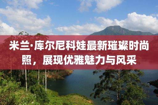 米兰·库尔尼科娃最新璀璨时尚照，展现优雅魅力与风采