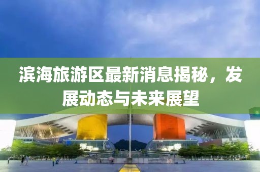 滨海旅游区最新消息揭秘，发展动态与未来展望