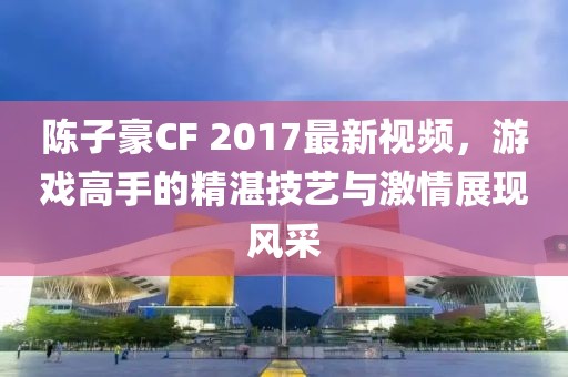 陈子豪CF 2017最新视频，游戏高手的精湛技艺与激情展现风采