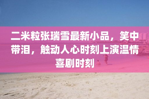 二米粒张瑞雪最新小品，笑中带泪，触动人心时刻上演温情喜剧时刻