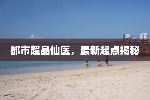 都市超品仙医，最新起点揭秘