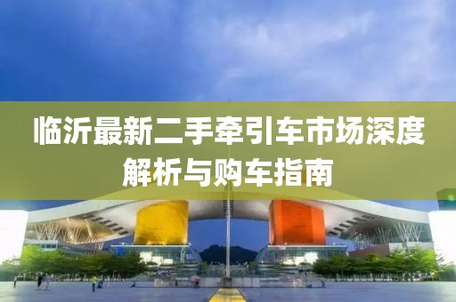 临沂最新二手牵引车市场深度解析与购车指南