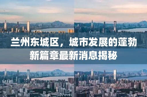 兰州东城区，城市发展的蓬勃新篇章最新消息揭秘