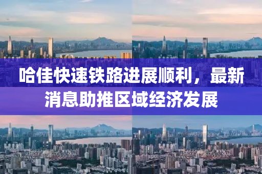 哈佳快速铁路进展顺利，最新消息助推区域经济发展