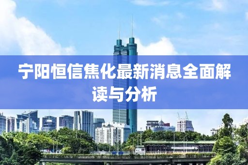 宁阳恒信焦化最新消息全面解读与分析
