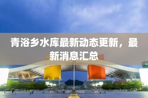 青浴乡水库最新动态更新，最新消息汇总