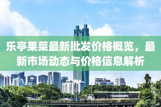乐亭果菜最新批发价格概览，最新市场动态与价格信息解析
