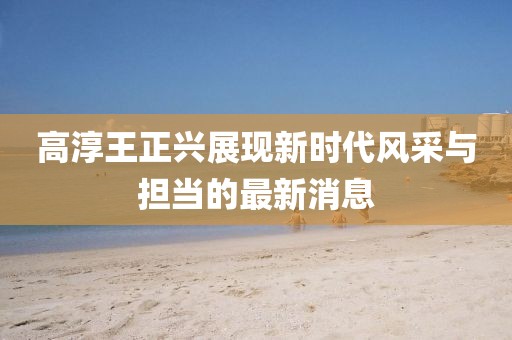 高淳王正兴展现新时代风采与担当的最新消息