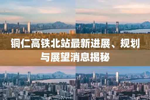铜仁高铁北站最新进展、规划与展望消息揭秘