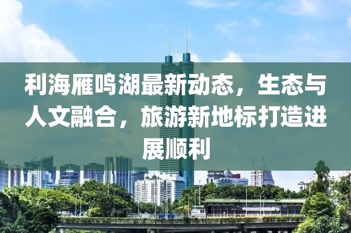 利海雁鸣湖最新动态，生态与人文融合，旅游新地标打造进展顺利