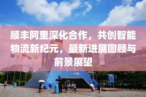 顺丰阿里深化合作，共创智能物流新纪元，最新进展回顾与前景展望