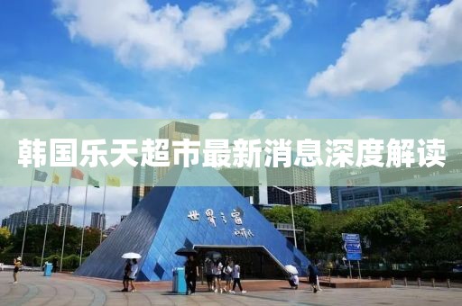 韩国乐天超市最新消息深度解读