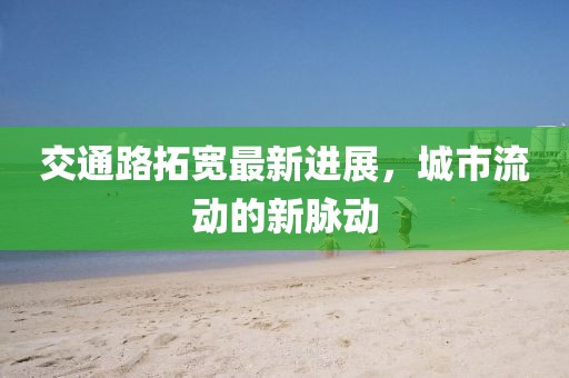 交通路拓宽最新进展，城市流动的新脉动