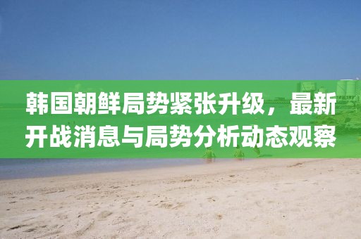 韩国朝鲜局势紧张升级，最新开战消息与局势分析动态观察