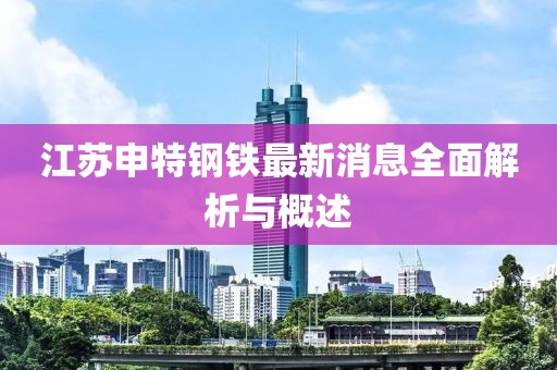 江苏申特钢铁最新消息全面解析与概述