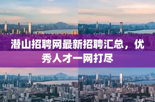 潜山招聘网最新招聘汇总，优秀人才一网打尽