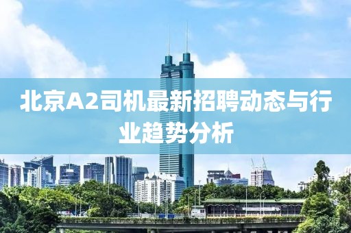 北京A2司机最新招聘动态与行业趋势分析