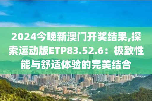 2024今晚新澳门开奖结果,探索运动版ETP83.52.6：极致性能与舒适体验的完美结合