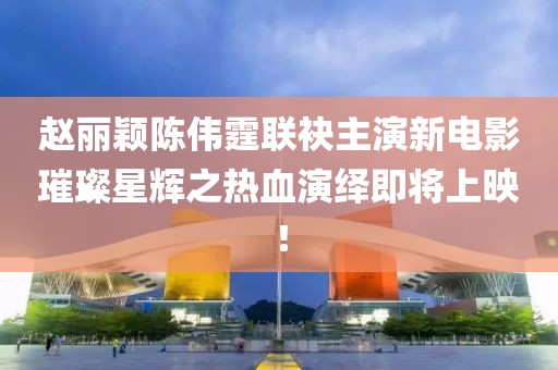 赵丽颖陈伟霆联袂主演新电影璀璨星辉之热血演绎即将上映！