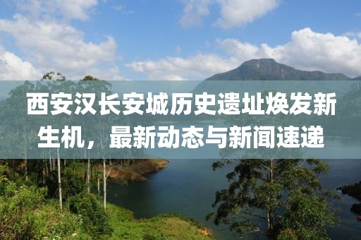 西安汉长安城历史遗址焕发新生机，最新动态与新闻速递