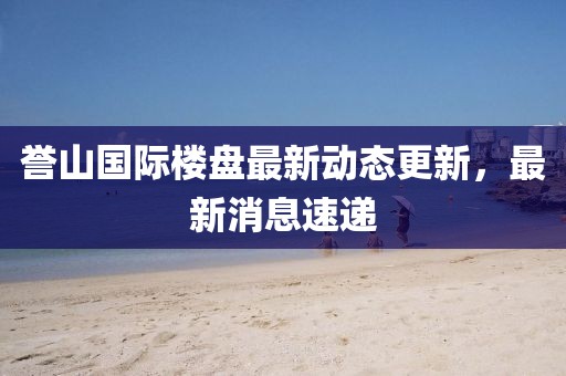 誉山国际楼盘最新动态更新，最新消息速递