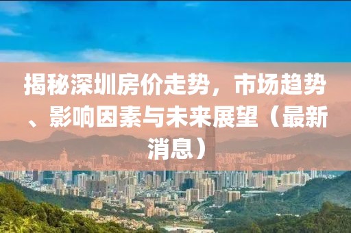 揭秘深圳房价走势，市场趋势、影响因素与未来展望（最新消息）