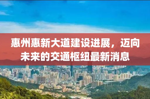 惠州惠新大道建设进展，迈向未来的交通枢纽最新消息